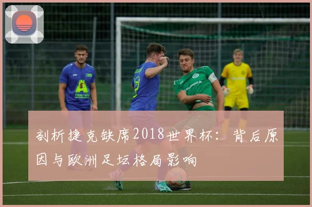 剖析捷克缺席2018世界杯：背后原因与欧洲足坛格局影响